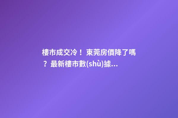 樓市成交冷！東莞房價降了嗎？最新樓市數(shù)據(jù)官宣